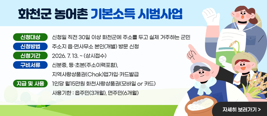 화천군 농어촌 기본소득 시범사업 / 신청대상 : 신청일 직전 30일 이상 화천군에 주소를 두고 실제 거주하는 군민 / 신청방법 : 주소지 읍·면사무소 본인(개별) 방문 신청 / 신청기간 : 2026. 7. 13. ~ (상시접수) / 구비서류 : 신분증, 등·초본(주소이력포함), 지역사랑상품권(Chak)앱가입·카드발급 / 지급 및 사용 : 1인당 월15만원(화천사랑상품권) 사용기한 : 읍주민(3개월), 면주민(6개월) ※ 기한내 미사용금액 자동반납